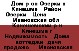 Дом р-он Озерки в Кинешме › Район ­ Озерки › Цена ­ 850 000 - Ивановская обл., Кинешемский р-н, Кинешма г. Недвижимость » Дома, коттеджи, дачи продажа   . Ивановская обл.